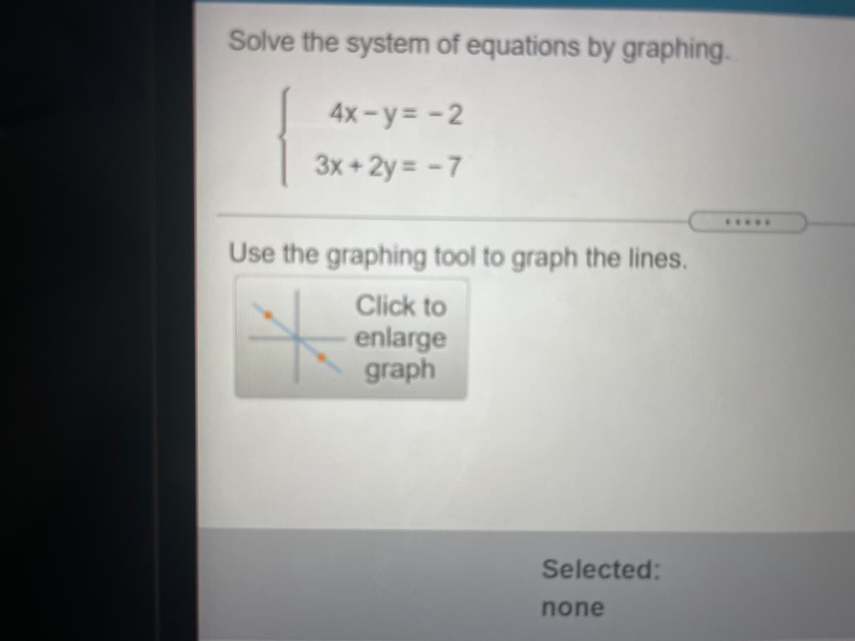 Solve the system of equations by graphing.
4x-y= -2
3x + 2y = - 7
.....
Use the graphing tool to graph the lines.
Click to
enlarge
graph
Selected:
none
