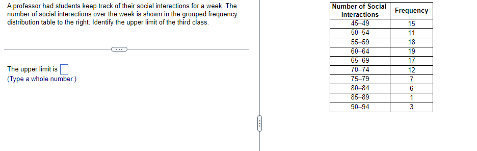 A professor had students keep track of their social interactions for a week. The
number of social interactions over the week is shown in the grouped frequency
distribution table to the right. Identify the upper limit of the third class.
The upper limit is
(Type a whole number.)
←
Number of Social
Interactions
45-49
50-54
55-59
60-64
65-69
70-74
75-79
80-84
85-89
90-94
Frequency
15
11
18
19
17
12
7
6
1
3