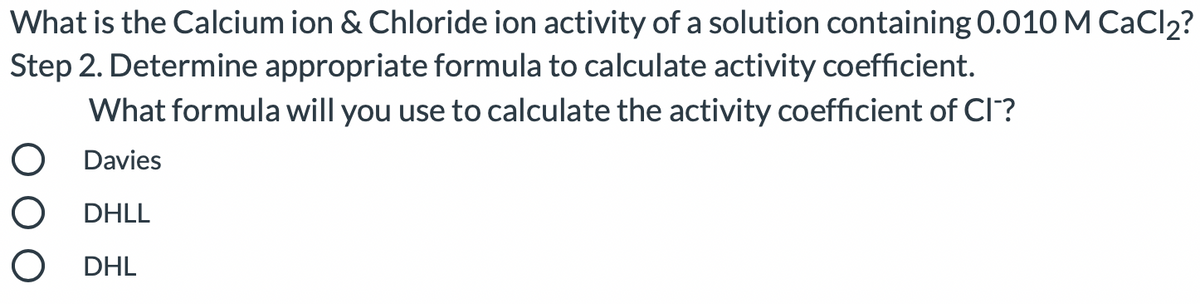 What is the Calcium ion & Chloride ion activity of a solution containing 0.010 M CaCl2?
Step 2. Determine appropriate formula to calculate activity coefficient.
What formula will you use to calculate the activity coefficient of Cl?
O Davies
O DHLL
O DHL
