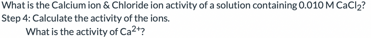 What is the Calcium ion & Chloride ion activity of a solution containing 0.010 M CACI2?
Step 4: Calculate the activity of the ions.
What is the activity of Ca2+?
