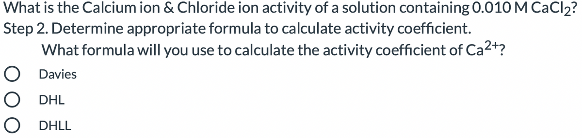 What is the Calcium ion & Chloride ion activity of a solution containing 0.010 M CaCl2?
Step 2. Determine appropriate formula to calculate activity coefficient.
What formula will you use to calculate the activity coefficient of Ca2+?
O Davies
O DHL
O DHLL
