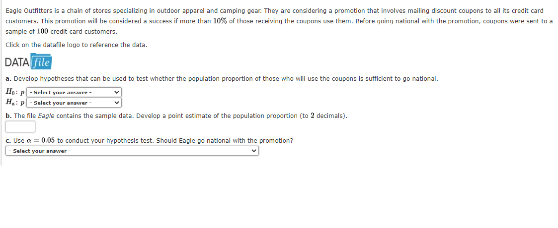 Eagle Outfitters is a chain of stores specializing in outdoor apparel and camping gear. They are considering a promotion that involves mailing discount coupons to all its credit card
customers. This promotion will be considered a success if more than 10% of those receiving the coupons use them. Before going national with the promotion, coupons were sent to a
sample of 100 credit card customers.
Click on the datafile logo to reference the data.
DATA file
a. Develop hypotheses that can be used to test whether the population proportion of those who will use the coupons is sufficient to go national.
Ho: p - Select your answer -
Ha: p - select your answer -
b. The file Eagle contains the sample data. Develop a point estimate of the population proportion (to 2 decimals).
c. Use a = 0.05 to conduct your hypothesis test. Should Eagle go national with the promotion?
- Select your answer -
