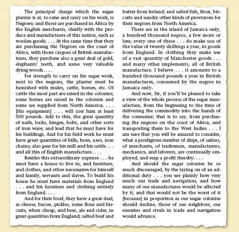 The principal charge which the sugar
planter is at, to ralse and carry on his work, is
Negroes; and those are purchased in Africa by
the English merchants, chlefly with the pro-
duce and manufactures of this nation, such as
woolen goods. ... At the same time that they
are purchasing the Negroes on the coast of
Africa, with those cargoes of British manufac-
tures, they purchase also a great deal of gold,
elephants' teeth, and some very valuable
dying woods....
For strength to carry on his sugar work,
next to the negroes, the planter must be
furnished with mules, cattle, horses, etc. Of
cattle the most part are raised in the colonies;
some horses are raised in the colonies and
some are supplied from North America. ...
[His equipment]... will cost him at least
500 pounds. Add to this, the great quantity
of nails, locks, hinges, bolts, and other sorts
of iron ware; and lead that he must have for
his buildings. And for his fleld work he must
have great quantities of bills, hoes, axes, iron
chains; also gear for his mill and his cattle...
and all this of English manufacture....
Besides this extraordinary expense...he
must have a house to live in, and furniture,
and clothes, and other necessaries for himself
and family, servants and slaves. To build his
house he must have materials from England
... and his furniture and clothing entirely
from England....
And for their food, they have a great deal,
as cheese, bacon, pickles, some flour and bis-
cults, when cheap, and beer, ale and cider, in
great quantities from England; salted beef and
butter from Ireland; and salted fish, flour, bs-
cuits and sundry other kinds of provisions for
their negroes from North America.
There are in the island of Jamaica only,
a hundred thousand negros, a few more or
less; every one of these... do make use of
the value of twenty shillings a year, in goods
from England. In dothing they make use
of a vast quantity of Manchester goods...
and many other Implements, all of British
manufacture. I believe ... 1t amounts to a
hundred thousand pounds a year in British
manufactures, consumed by the negros in
Jamalca only.
And now, Str, if you'll be pleased to take
a view of the whole process of the sugar man-
ufacture, from the beginning to the time of
delivering the commodity into the hands of
the consumer; that is to say, from purchas-
ing the negroes on the coast of Africa, and
transporting them to the West Indies... I
am sure that you will be amazed to consider,
what a prodigtous number of ships, of sallors,
of merchants, of tradesmen, manufacturers,
mechanics, and laborers, are continually em-
ployed, and reap a profit thereby....
And should the sugar colonies be so
much discouraged, by the laying on of an ad-
ditional duty ... you see plainly how very
much our trade and navigation, and how
many of our manufactures would be affected
by it, and that would not be the worst of it
[because] in proportion as our sugar colonies
should decline, those of our nelghbors, our
enemies and rivals in trade and navigation
would advance.
