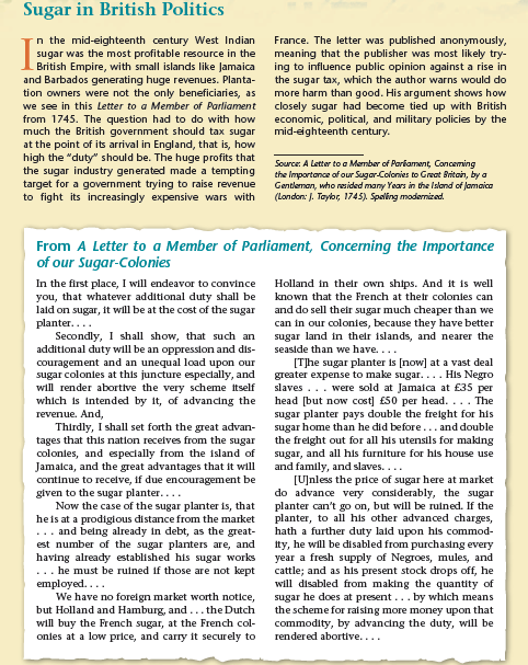 Sugar in British Politics
n the mid-eighteenth century West Indian
sugar was the most profitable resource in the
British Empire, with small islands like Jamaica
and Barbados generating huge revenues. Planta-
tion owners were not the only beneficiaries, as
France. The letter was published anonymously,
meaning that the publisher was most likely try-
ing to influence public opinion against a rise in
the sugar tax, which the author warns would do
more harm than good. His argument shows how
closely sugar had become tied up with British
economic, political, and military policies by the
mid-eighteenth century.
we see in this Letter to a Member of Parliament
from 1745. The question had to do with how
much the British government should tax sugar
at the point of its arrival in England, that is, how
high the "duty" should be. The huge profits that
the sugar industry generated made a tempting
target for a government trying to raise revenue
to fight its increasingly expensive wars with
Source: A Letter to a Mermber of Parkament, Conceming
the Importance of our Sugar-Colonies to Great Britain, by a
Gentleman, who resided many Years in the Island of Jamaica
(London: J. Taylor, 1745). Spaling modernized.
From A Letter to a Member of Parliament, Concerning the Importance
of our Sugar-Colonies
In the first place, I will endeavor to convince
you, that whatever additional duty shall be
lald on sugar, it will be at the cost of the sugar
planter....
Secondly, I shall show, that such an
additional duty will be an oppression and dis-
couragement and an unequal load upon our
sugar colonies at this juncture especlally, and
will render abortive the very scheme itself
which is intended by it, of advancing the
revenue. And,
Thirdly, I shall set forth the great advan-
tages that this nation receives from the sugar
colonles, and especially from the island of
Jamalca, and the great advantages that it will
continue to recelve, if due encouragement be
given to the sugar planter....
Now the case of the sugar planter is, that
heis at a prodigious distance from the market
... and being already in debt, as the great-
est number of the sugar planters are, and
having already established his sugar works
... he must be ruined if those are not kept
employed....
We have no forelgn market worth notice,
but Holland and Hamburg, and... the Dutch
will buy the French sugar, at the French col-
onles at a low price, and carry it securely to
Holland in their own ships. And it is well
known that the French at their colonies can
and do sell their sugar much cheaper than we
can in our colonies, because they have better
sugar land in their islands, and nearer the
seaside than we have....
[T]he sugar planter is [now] at a vast deal
greater expense to make sugar.... His Negro
slaves... were sold at Jamaica at £35 per
head [but now cost] £50 per head. ... The
sugar planter pays double the freight for his
sugar home than he did before... and double
the frelght out for all his utensils for making
sugar, and all his furniture for his house use
and family, and slaves....
[U]nless the price of sugar here at market
do advance very considerably, the sugar
planter can't go on, but will be ruined. If the
planter, to all his other advanced charges,
hath a further duty laid upon his commod-
Ity, he will be disabled from purchasing every
year a fresh supply of Negroes, mules, and
cattle; and as his present stock drops off, he
will disabled from making the quantity of
sugar he does at present... by which means
the scheme for raising more money upon that
commodity, by advancing the duty, will be
rendered abortive....
