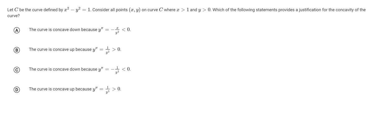 Let C be the curve defined by x2 – y? = 1. Consider all points (x, y) on curve C where x
curve?
1 and y > 0. Which of the following statements provides a justification for the concavity of the
A
The curve is concave down because y"
< 0.
y2
*
The curve is concave up because y"
1
0.
y2
The curve is concave down because y"
< 0.
y3
1
The curve is concave up because y"
> 0.
y3
||
