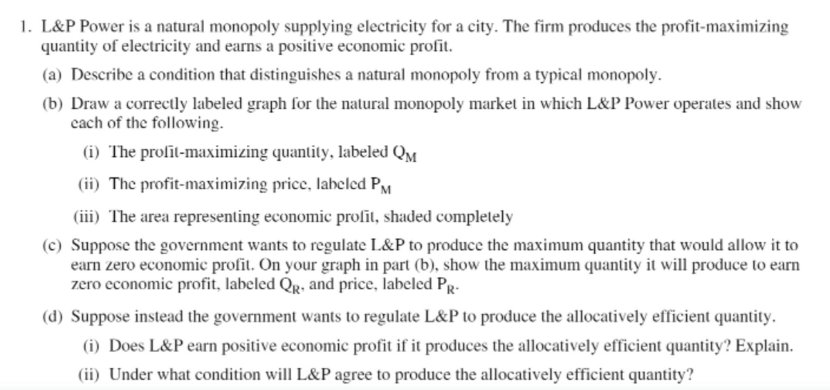 1. L&P Power is a natural monopoly supplying electricity for a city. The firm produces the profit-maximizing
quantity of electricity and earns a positive economic profit.
(a) Describe a condition that distinguishes a natural monopoly from a typical monopoly.
(b) Draw a correctly labeled graph for the natural monopoly market in which L&P Power operates and show
cach of the following.
(i) The proſīt-maximizing quantity, labeled QM
(ii) The profit-maximizing price, labeled PM
(iii) The area representing economic prolit, shaded completlely
(c) Suppose the government wants to regulate L&P to produce the maximum quantity that would allow it to
earn zero economic profit. On your graph in part (b), show the maximum quantity it will produce to earn
zero economic profit, labeled Qr, and price, labeled PR-
(d) Suppose instead the government wants to regulate L&P to produce the allocatively efficient quantity.
(i) Does L&P earn positive economic profit if it produces the allocatively efficient quantity? Explain.
(ii) Under what condition will L&P agree to produce the allocatively efficient quantity?
