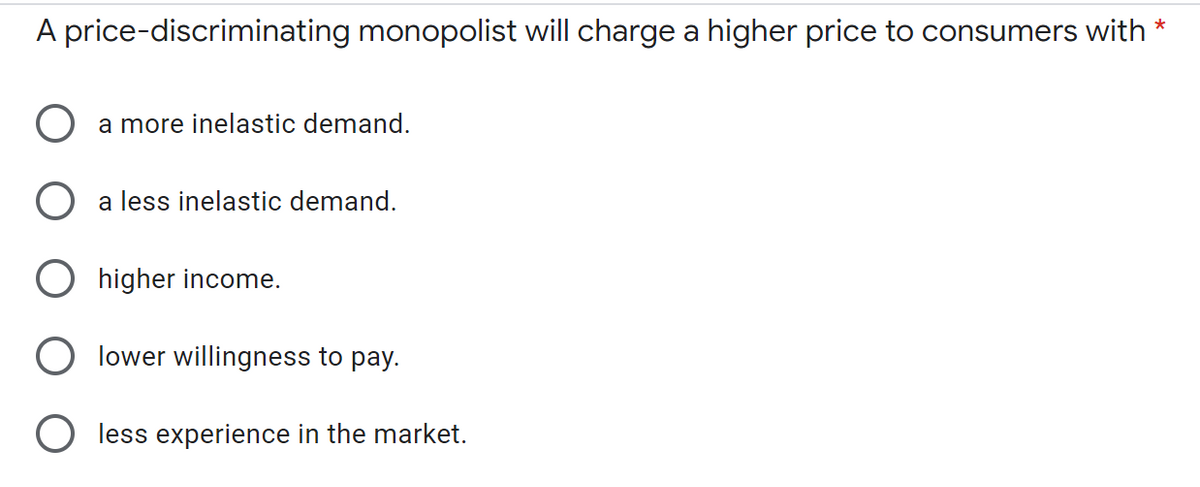 A price-discriminating monopolist will charge a higher price to consumers with
*
a more inelastic demand.
a less inelastic demand.
higher income.
lower willingness to pay.
less experience in the market.
