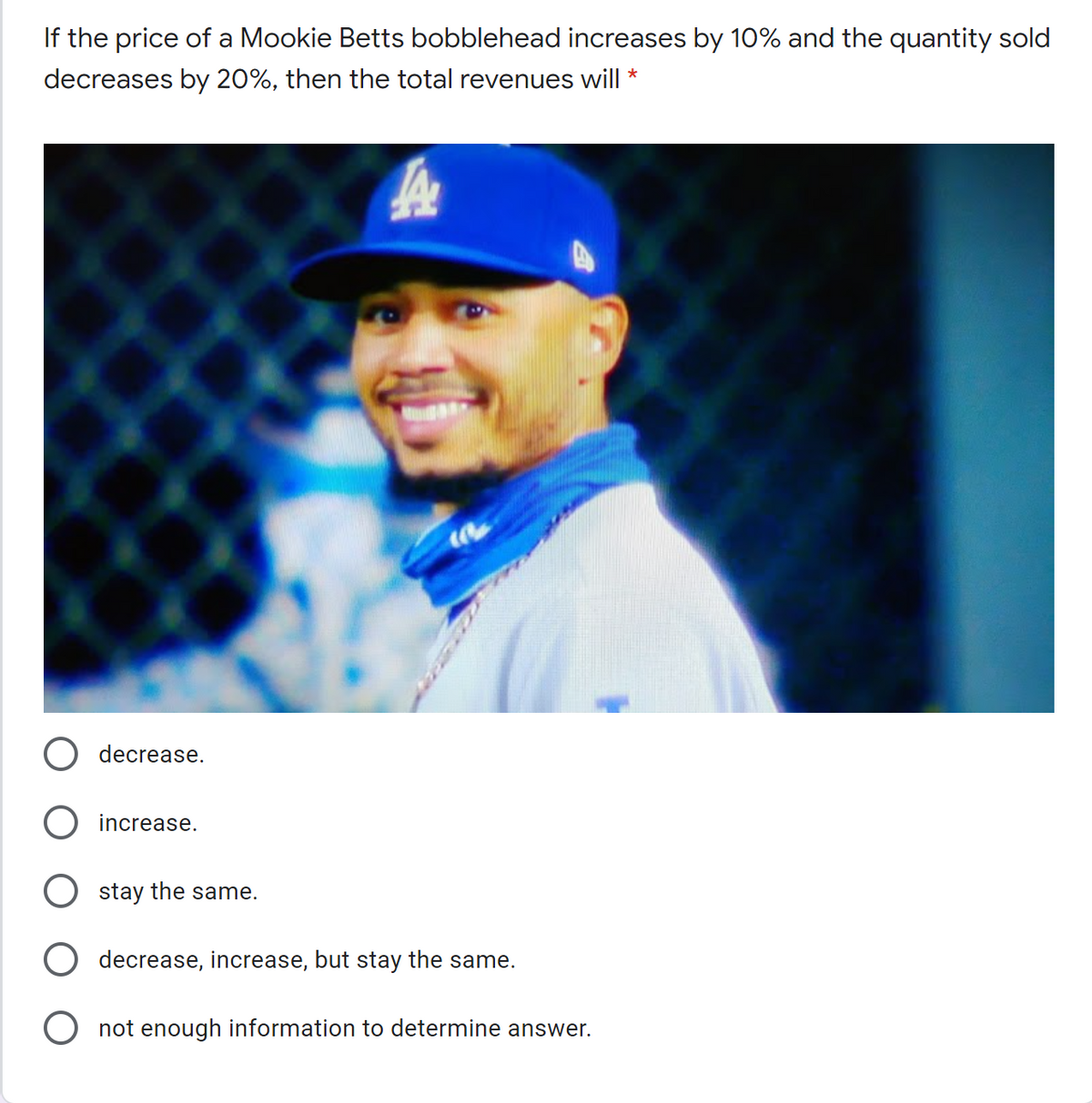 If the price of a Mookie Betts bobblehead increases by 10% and the quantity sold
decreases by 20%, then the total revenues will *
decrease.
increase.
stay the same.
decrease, increase, but stay the same.
O not enough information to determine answer.
