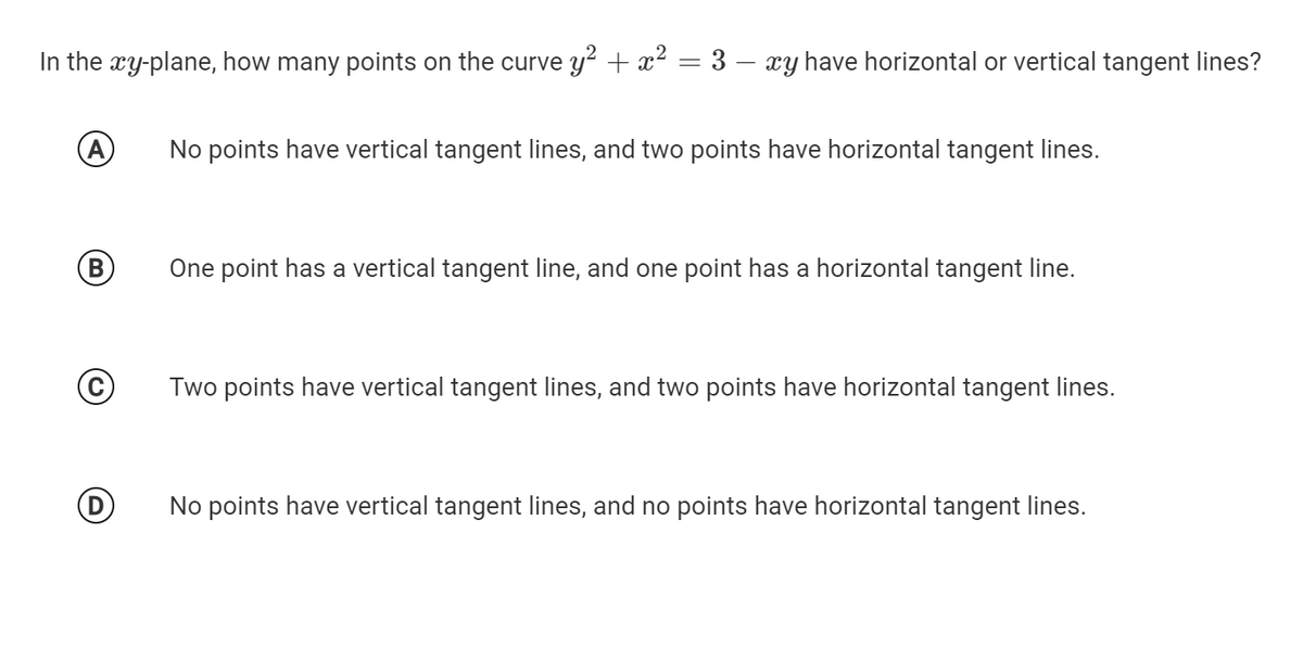 In the xy-plane, how many points on the curve y² + x² = 3 – æy have horizontal or vertical tangent lines?
(A
No points have vertical tangent lines, and two points have horizontal tangent lines.
(B)
One point has a vertical tangent line, and one point has a horizontal tangent line.
Two points have vertical tangent lines, and two points have horizontal tangent lines.
No points have vertical tangent lines, and no points have horizontal tangent lines.
