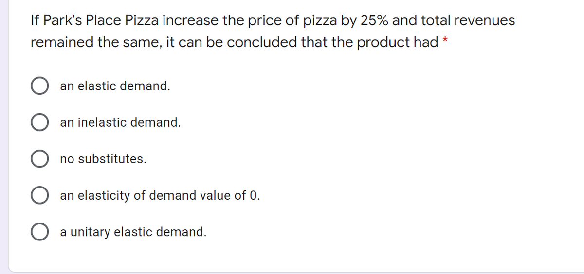 If Park's Place Pizza increase the price of pizza by 25% and total revenues
remained the same, it can be concluded that the product had *
an elastic demand.
an inelastic demand.
no substitutes.
an elasticity of demand value of 0.
a unitary elastic demand.
