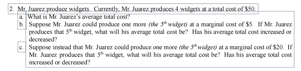 2. Mr, Juarez produce widgets. Currently, Mr. Juarez produces 4 widgets at a total cost of $50.
a. What is Mr. Juarez's average total cost?
b. Suppose Mr. Juarez could produce one more (the 5th widget) at a marginal cost of $5. If Mr. Juarez
produces that 5th widget, what will his average total cost be? Has his average total cost increased or
decreased?
c. Suppose instead that Mr. Juarez could produce one more (the 5" widget) at a marginal cost of $20. If
Mr. Juarez produces that 5th widget, what will his average total cost be? Has his average total cost
increased or decreased?
