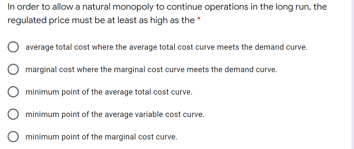 In order to allow a natural monopoly to continue operations in the long run, the
regulated price must be at least as high as the *
O average total cost where the average total cost curve meets the demand curve.
O marginal cost where the marginal cost curve meets the demand curve.
O minimum point of the average total cost curve.
O minimum point of the average variable cost curve.
O minimum point of the marginal cost curve.
