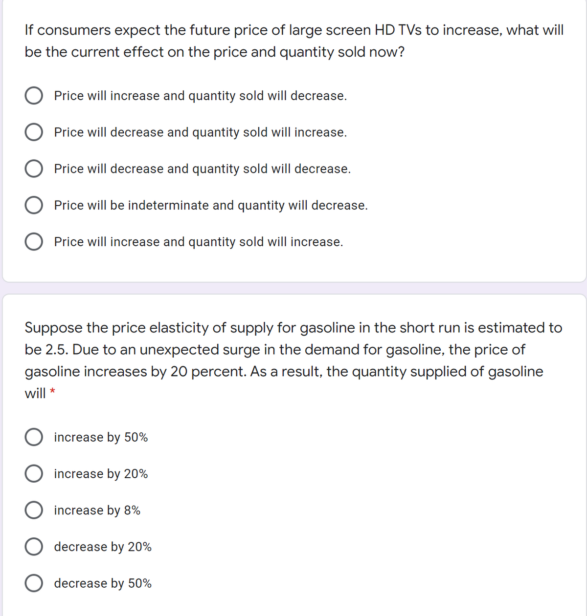 If consumers expect the future price of large screen HD TVs to increase, what will
be the current effect on the price and quantity sold now?
Price will increase and quantity sold will decrease.
Price will decrease and quantity sold will increase.
Price will decrease and quantity sold will decrease.
Price will be indeterminate and quantity will decrease.
O Price will increase and quantity sold will increase.
Suppose the price elasticity of supply for gasoline in the short run is estimated to
be 2.5. Due to an unexpected surge in the demand for gasoline, the price of
gasoline increases by 20 percent. As a result, the quantity supplied of gasoline
will
increase by 50%
increase by 20%
increase by 8%
decrease by 20%
O decrease by 50%
