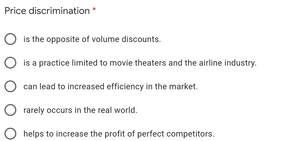 Price discrimination *
O is the opposite of volume discounts.
O is a practice limited to movie theaters and the airline industry.
O can lead to increased efficiency in the market.
O rarely occurs in the real world.
O helps to increase the profit of perfect competitors.
