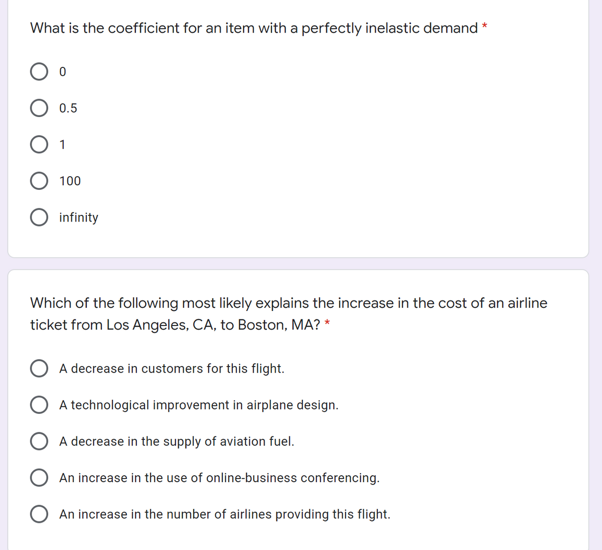 What is the coefficient for an item with a perfectly inelastic demand *
O 0.5
O 1
O 100
infinity
Which of the following most likely explains the increase in the cost of an airline
ticket from Los Angeles, CA, to Boston, MA? *
O A decrease in customers for this flight.
A technological improvement in airplane design.
A decrease in the supply of aviation fuel.
An increase in the use of online-business conferencing.
An increase in the number of airlines providing this flight.
