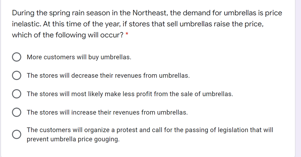 During the spring rain season in the Northeast, the demand for umbrellas is price
inelastic. At this time of the year, if stores that sell umbrellas raise the price,
which of the following will occur? *
O More customers will buy umbrellas.
O The stores will decrease their revenues from umbrellas.
O The stores will most likely make less profit from the sale of umbrellas.
O The stores will increase their revenues from umbrellas.
The customers will organize a protest and call for the passing of legislation that will
prevent umbrella price gouging.
