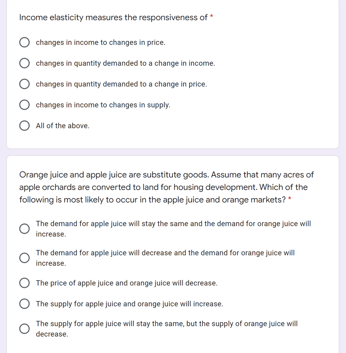 Income elasticity measures the responsiveness of *
changes in income to changes in price.
changes in quantity demanded to a change in income.
changes in quantity demanded to a change in price.
changes in income to changes in supply.
O All of the above.
Orange juice and apple juice are substitute goods. Assume that many acres of
apple orchards are converted to land for housing development. Which of the
following is most likely to occur in the apple juice and orange markets? *
The demand for apple juice will stay the same and the demand for orange juice will
increase.
The demand for apple juice will decrease and the demand for orange juice will
increase.
O The price of apple juice and orange juice will decrease.
O The supply for apple juice and orange juice will increase.
The supply for apple juice will stay the same, but the supply of orange juice will
decrease.
