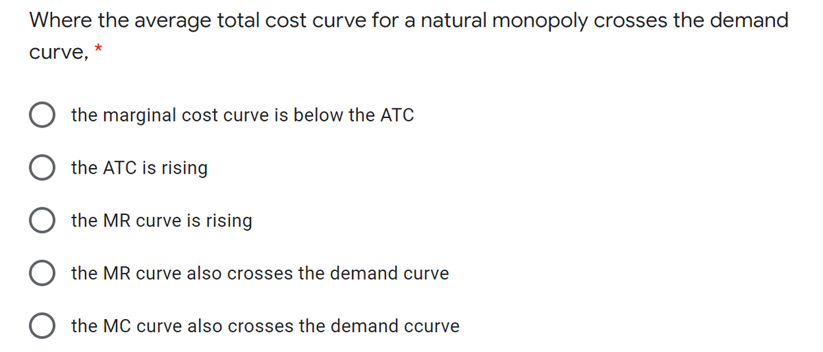 Where the average total cost curve for a natural monopoly crosses the demand
*
curve,
O the marginal cost curve is below the ATC
O the ATC is rising
O the MR curve is rising
O the MR curve also crosses the demand curve
O the MC curve also crosses the demand ccurve
