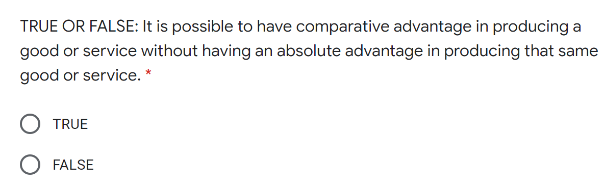 TRUE OR FALSE: It is possible to have comparative advantage in producing a
good or service without having an absolute advantage in producing that same
good or service. *
TRUE
O FALSE
