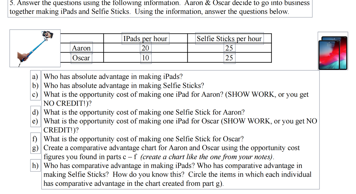 5. Answer the questions using the following information. Aaron & Oscar decide to go into business
together making iPads and Selfie Sticks. Using the information, answer the questions below.
IPads
hour
Selfie Sticks
hour
per
25
per
9:41
Aaron
20
Oscar
10
25
a) Who has absolute advantage in making iPads?
b) Who has absolute advantage in making Selfie Sticks?
c) What is the opportunity cost of making one iPad for Aaron? (SHOW WORK, or you get
NO CREDIT!)?
d) What is the opportunity cost of making one Selfie Stick for Aaron?
e) What is the opportunity cost of making one iPad for Oscar (SHOW WORK, or you get NO
CREDIT!)?
f) What is the opportunity cost of making one Selfie Stick for Oscar?
g) Create a comparative advantage chart for Aaron and Oscar using the opportunity cost
figures you found in parts c – f (create a chart like the one from your notes).
h) Who has comparative advantage in making iPads? Who has comparative advantage in
making Selfie Sticks? How do you know this? Circle the items in which each individual
has comparative advantage in the chart created from part g).
