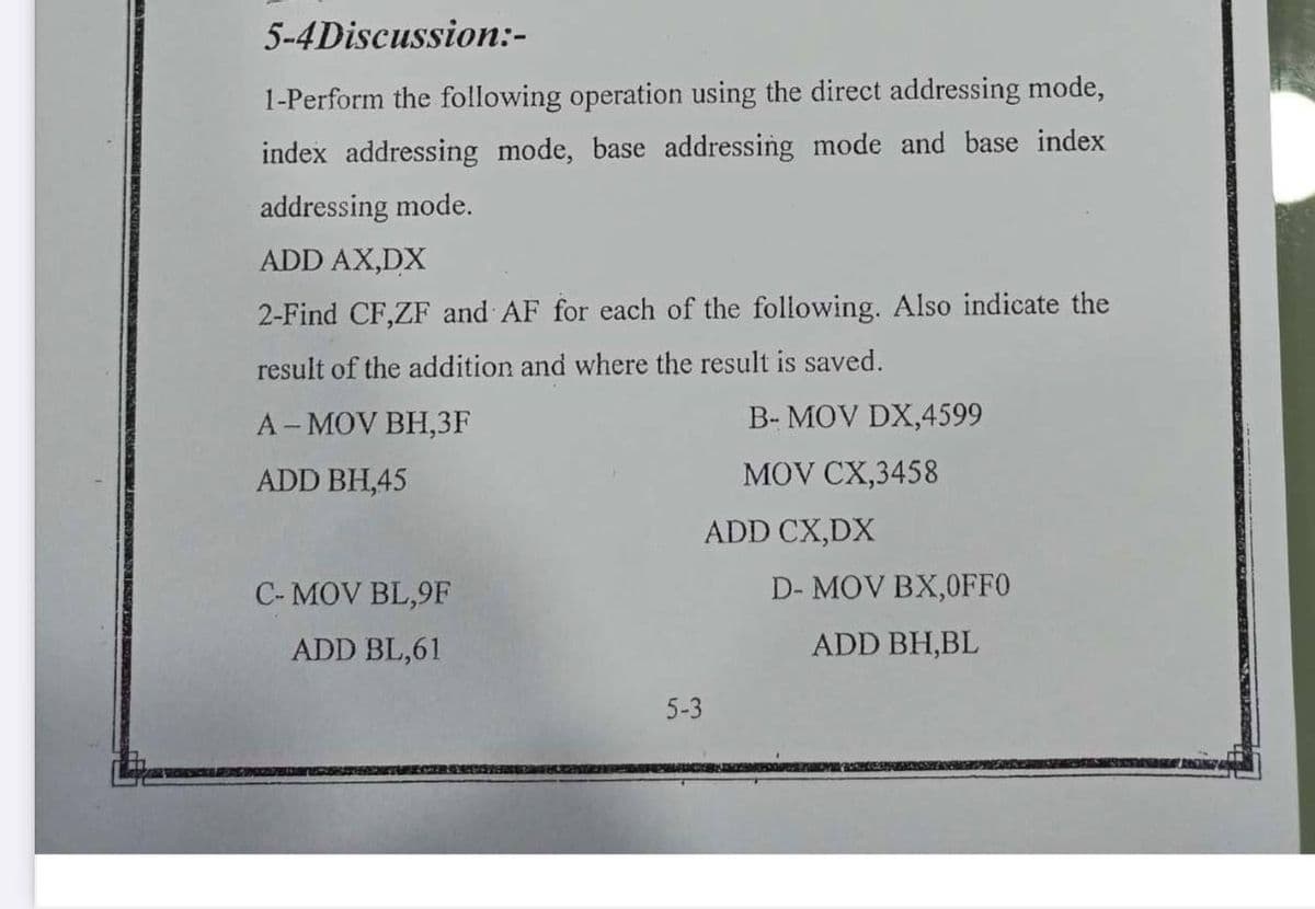 5-4Discussion:-
1-Perform the following operation using the direct addressing mode,
index addressing mode, base addressing mode and base index
addressing mode.
ADD AX,DX
2-Find CF,ZF and AF for each of the following. Also indicate the
result of the addition and where the result is saved.
A- MOV BH,3F
B- MOV DX,4599
ADD BH,45
MOV CX,3458
ADD CX,DX
C- MOV BL,9F
D- MOV BX,0FF0
ADD BL,61
ADD BH,BL
5-3
