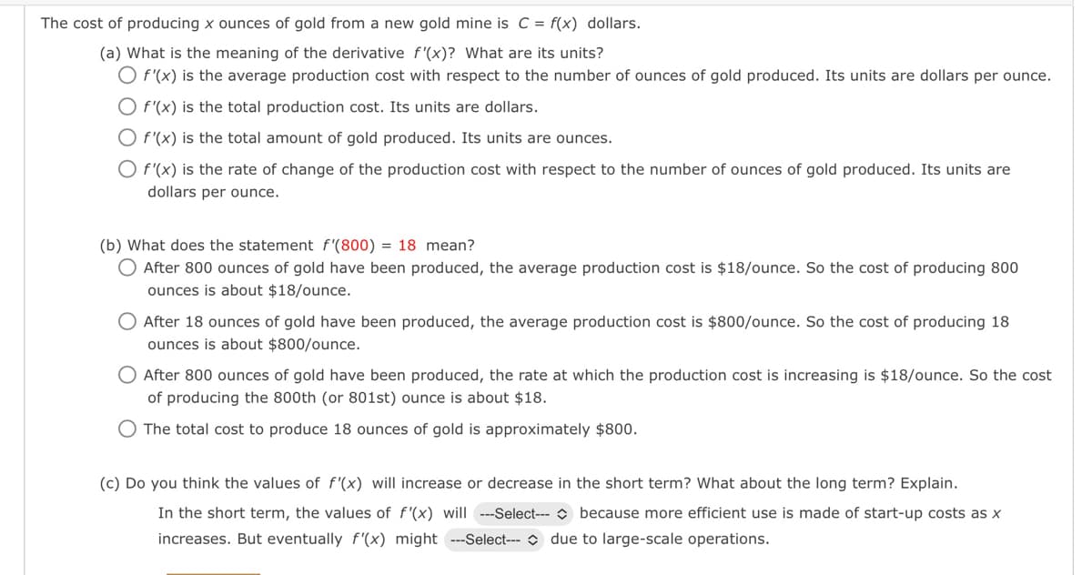 The cost of producing x ounces of gold from a new gold mine is C = f(x) dollars.
(a) What is the meaning of the derivative f'(x)? What are its units?
O f'(x) is the average production cost with respect to the number of ounces of gold produced. Its units are dollars per ounce.
O f'(x) is the total production cost. Its units are dollars.
O f'(x) is the total amount of gold produced. Its units are ounces.
O f'(x) is the rate of change of the production cost with respect to the number of ounces of gold produced. Its units are
dollars per ounce.
(b) What does the statement f'(800) = 18 mean?
O After 800 ounces of gold have been produced, the average production cost is $18/ounce. So the cost of producing 800
ounces is about $18/ounce.
After 18 ounces of gold have been produced, the average production cost is $800/ounce. So the cost of producing 18
ounces is about $800/ounce.
O After 800 ounces of gold have been produced, the rate at which the production cost is increasing is $18/ounce. So the cost
of producing the 800th (or 801st) ounce is about $18.
O The total cost to produce 18 ounces of gold is approximately $800.
(c) Do you think the values of f'(x) will increase or decrease in the short term? What about the long term? Explain.
In the short term, the values of f'(x) will ---Select---because more efficient use is made of start-up costs as x
increases. But eventually f'(x) might ---Select--- due to large-scale operations.