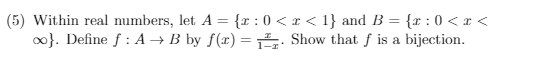 Within real numbers, let \( A = \{ x : 0 < x < 1 \} \) and \( B = \{ x : 0 < x < \infty \} \). Define \( f : A \to B \) by \( f(x) = \frac{x}{1-x} \). Show that \( f \) is a bijection.