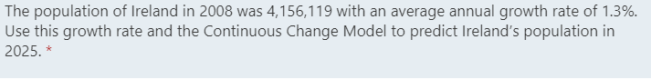 The population of Ireland in 2008 was 4,156,119 with an average annual growth rate of 1.3%.
Use this growth rate and the Continuous Change Model to predict Ireland's population in
2025. *
