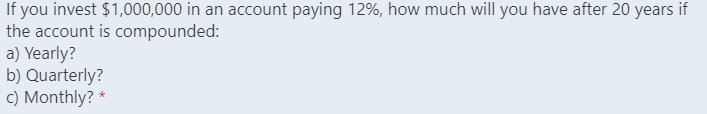 If you invest $1,000,000 in an account paying 12%, how much will you have after 20 years if
the account is compounded:
a) Yearly?
b) Quarterly?
c) Monthly? *
