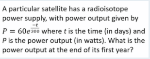 A particular satellite has a radioisotope
power supply, with power output given by
-t
P = 60e300 where t is the time (in days) and
Pis the power output (in watts). What is the
power output at the end of its first year?
