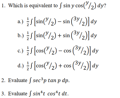 1. Which is equivalent to f sin y cos(1/2) dy?
a.) √ [sin(1/2) - sin (³/2)] dy
b.) √ [sin(1/₂) + sin(³/2)] dy
c.)
d.)
2. Evaluate sec³p tan p dp.
3. Evaluate f sin^t cost dt.
√ [cos(1/2) - cos (³/2)] dy
√ [cos('/2) + cos (3/2)] dy