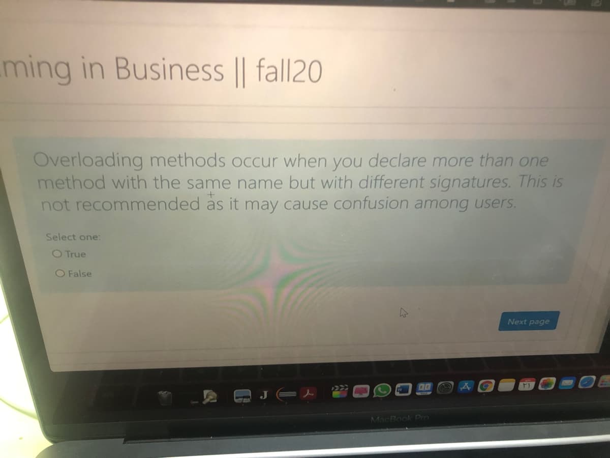 ming in Business || fall20
Overloading methods occur when you declare more than one
method with the same name but with different signatures. This is
not recommended as it may cause confusion among users.
Select one:
O True
O False
Next page
W
MacBook Pro
