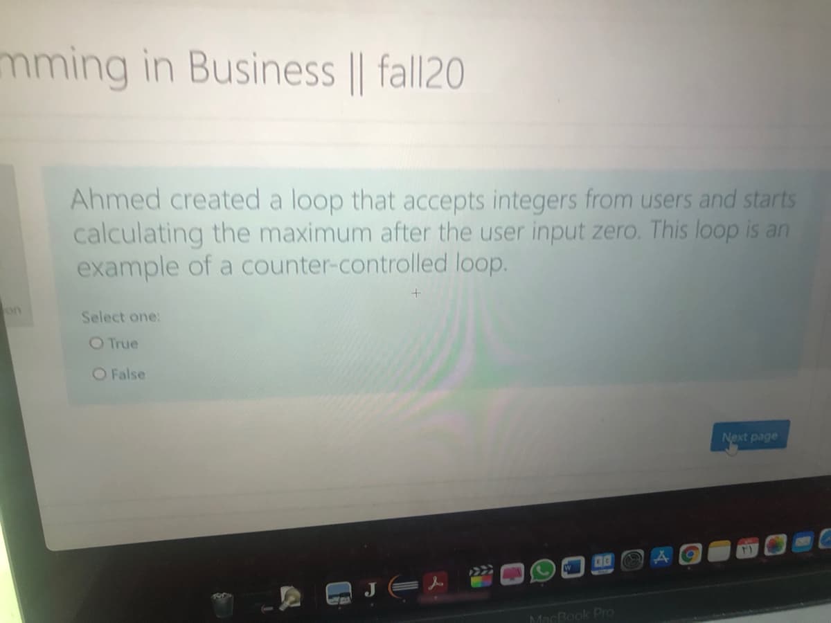 mming in Business || fall20
Ahmed created a loop that accepts integers from users and starts
calculating the maximum after the user input zero. This loop is an
example of a counter-controlled loop.
on
Select one:
O True
O False
Next page
MacBook Pro
公
