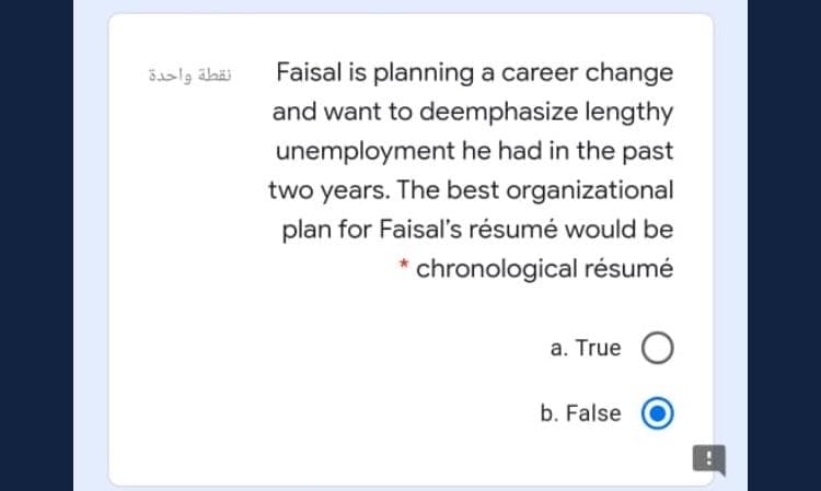 Faisal is planning a career change
and want to deemphasize lengthy
نقطة واحدة
unemployment he had in the past
two years. The best organizational
plan for Faisal's résumé would be
chronological résumé
a. True
b. False
