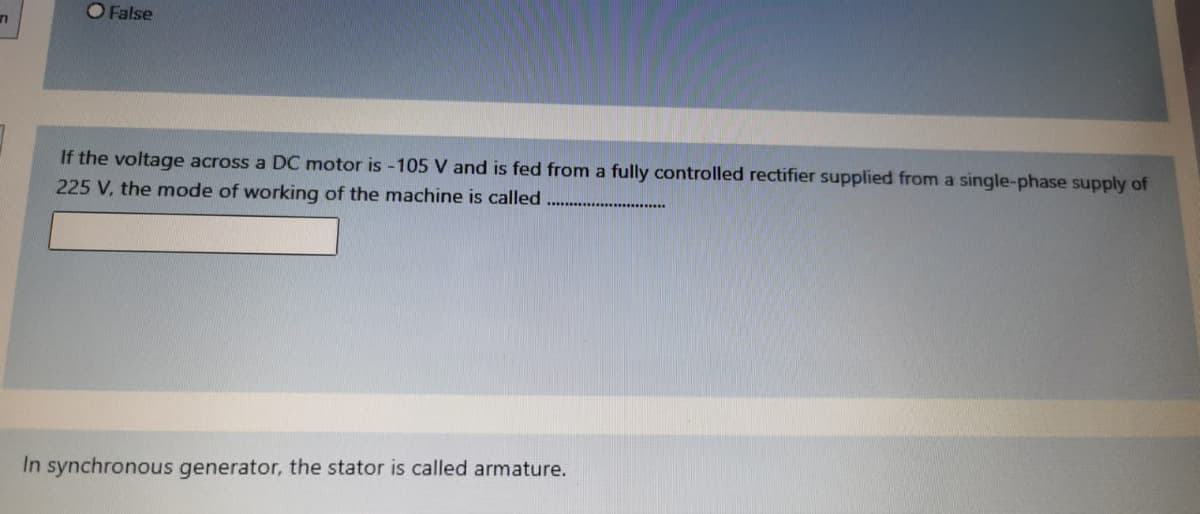 O False
If the voltage across a DC motor is -105 V and is fed from a fully controlled rectifier supplied from a single-phase supply of
225 V, the mode of working of the machine is called
In synchronous generator, the stator is called armature.
