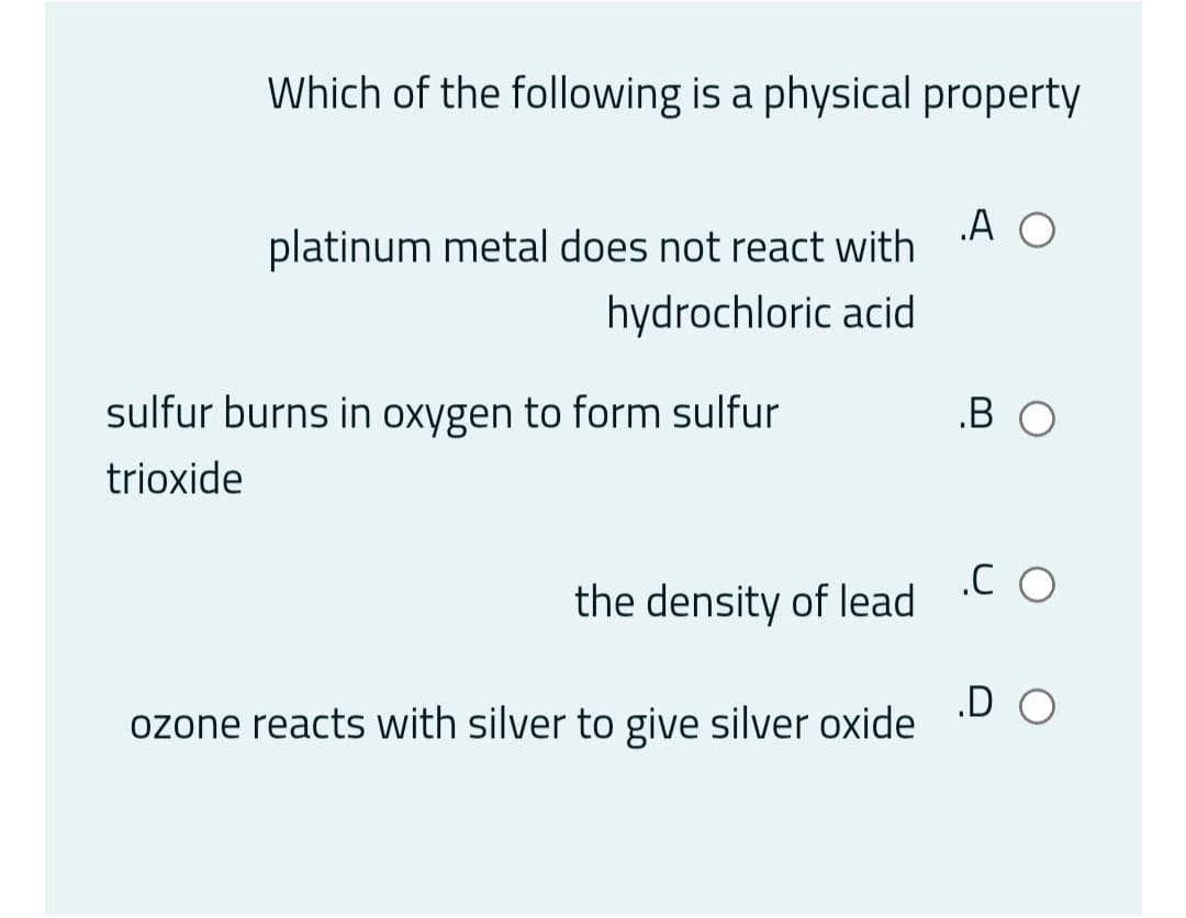 Which of the following is a physical property
.A O
platinum metal does not react with
hydrochloric acid
sulfur burns in oxygen to form sulfur
.B O
trioxide
.C O
the density of lead
.D O
ozone reacts with silver to give silver oxide
