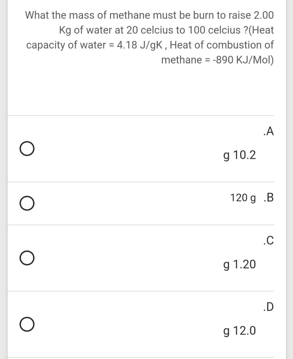 What the mass of methane must be burn to raise 2.00
Kg of water at 20 celcius to 100 celcius ?(Heat
capacity of water = 4.18 J/gK , Heat of combustion of
methane = -890 KJ/Mol)
.A
g 10.2
120 g .B
.C
g 1.20
.D
g 12.0
