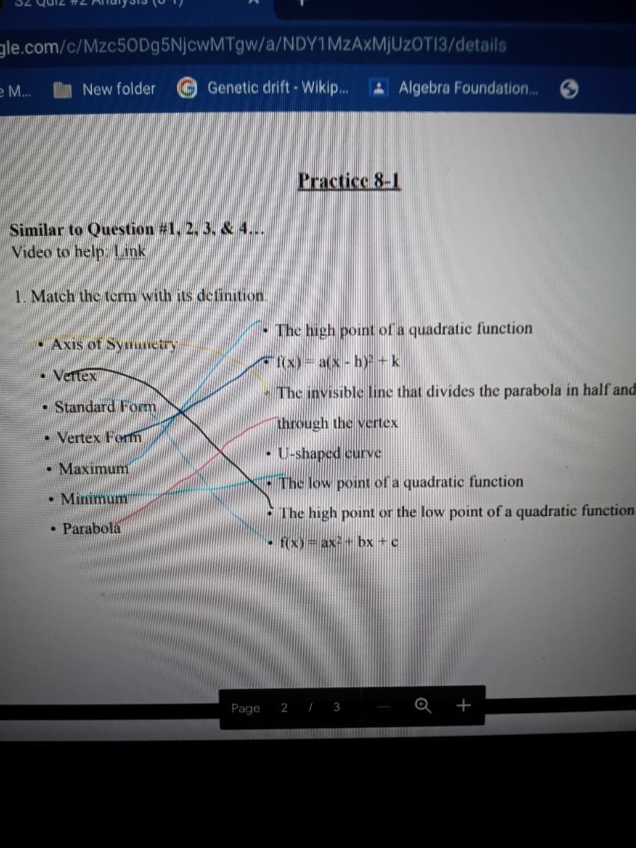 gle.com/c/Mzc50Dg5NjcwMTgw/a/NDY1MZAXMJUZOTI3/details
e M...
New folder
Genetic drift - Wikip.
A Algebra Foundation..
Practice 8-1
Similar to Question #1, 2, 3. & 4...
Video to help Link
1. Match the term with its definition.
The high point of a quadratic function
• Axis of Synciry
x)-a(x- h)+k
• Vertex
The invisible line that divides the parabola in half and
• Standard Form
through the vertex
• Vertex Fom
• U-shaped curve
Maximum
The low point of a quadratic function
• Minimum
The high point or the low point of a quadratic function
• Parabola
f(x)= ax2+ bx + c
Page
2 / 3
+
