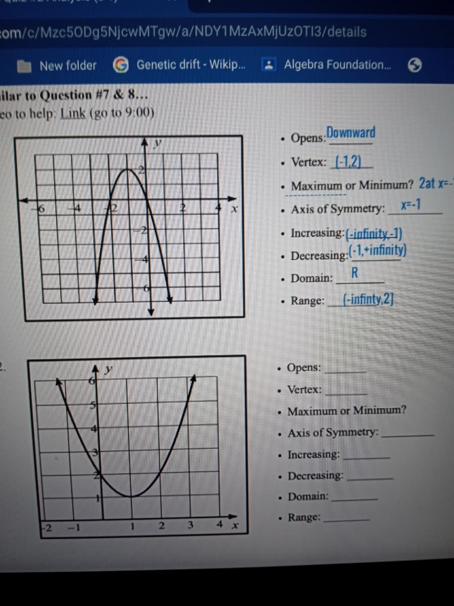 com/c/Mzc50Dg5NjcwMTgw/a/NDY1MzAxMjUzOTI3/details
New folder
Genetic drift- Wikip...
Algebra Foundation..
ilar to Question #7 & 8...
co to help. Link (go to 9:00)
Opens Downward
Vertex: (-1.2)
• Maximum or Minimum? 2at x--"
Axis of Symmetry: X--1
Increasing (-infinity-1)
Decreasing(-1,tinfinity)
R
Domain:
• Range:
Finfinty 2]
Opens:
Vertex:
• Maximum or Minimum?
• Axis of Symmetry:
Increasing:
Decreasing:
• Domain:
• Range:
-2
-1
3.
4.
