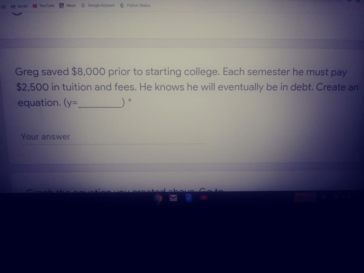 ISD M Gmall
D YouTube
Maps
G Google Account O Patron Status
Greg saved $8,000 prior to starting college. Each semester he must pay
$2,500 in tuition and fees. He knows he will eventually be in debt. Create an
equation. (y=,
*
Your answer
Croph.
vOL orenteda bove Cete
