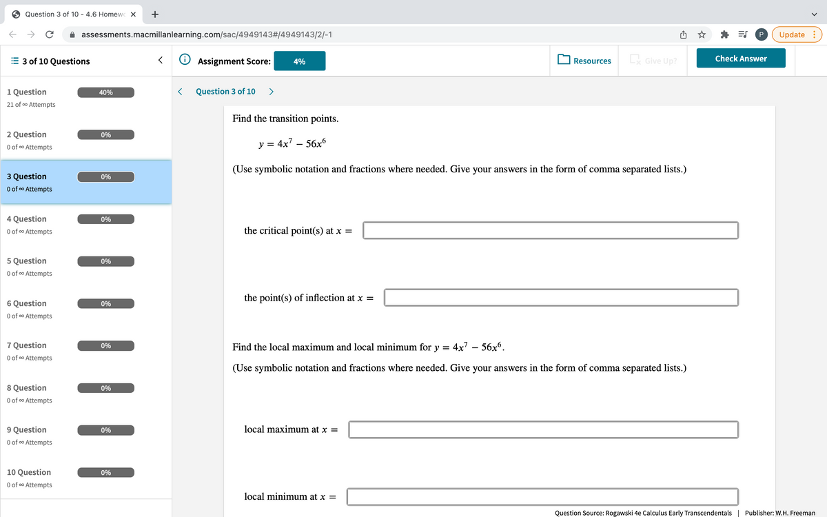 Question 3 of 10 - 4.6 Homewc X
+
assessments.macmillanlearning.com/sac/4949143#/4949143/2/-1
P
Update :
3 of 10 Questions
O Assignment Score:
Give Up?
Check Answer
4%
Resources
1 Question
40%
Question 3 of 1O
>
21 of o Attempts
Find the transition points.
2 Question
0%
O of o Attempts
y = 4x7 – 56x
(Use symbolic notation and fractions where needed. Give your answers in the form of comma separated lists.)
3 Question
O of o Attempts
0%
4 Question
0%
O of o Attempts
the critical point(s) at x =
5 Question
0%
O of oo Attempts
the point(s) of inflection at x =
6 Question
0%
O of co Attempts
7 Question
O of oo Attempts
0%
Find the local maximum and local minimum for y = 4x' – 56xº.
(Use symbolic notation and fractions where needed. Give your answers in the form of comma separated lists.)
8 Question
0%
O of o Attempts
9 Question
0%
local maximum at x =
O of o Attempts
10 Question
0%
O of o Attempts
local minimum at x =
Question Source: Rogawski 4e Calculus Early Transcendentals| Publisher: W.H. Freeman
