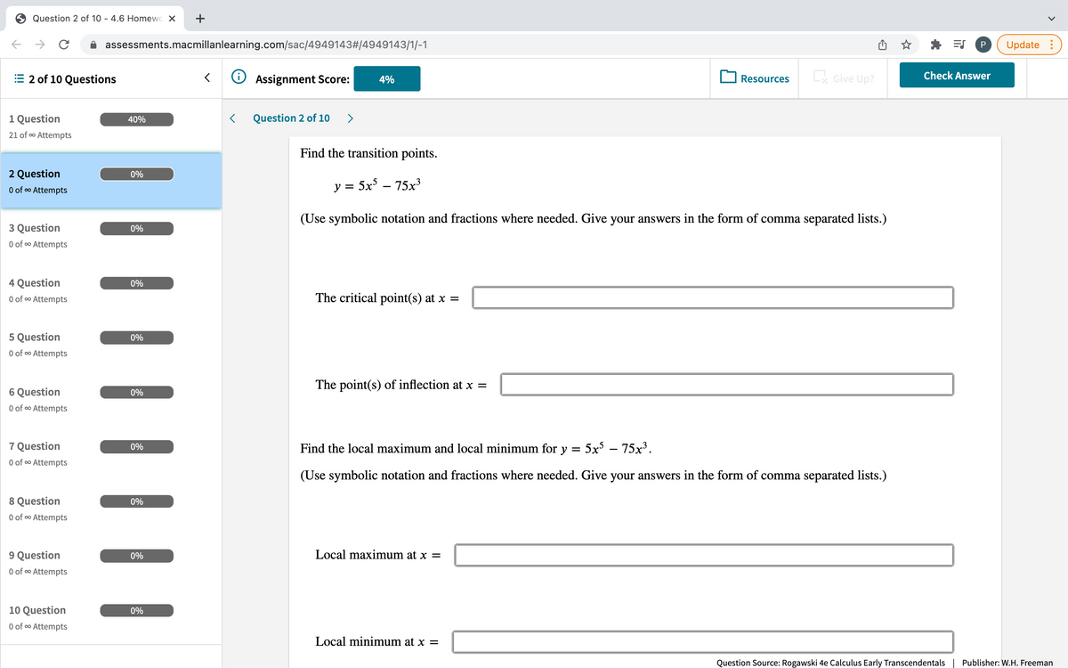 Question 2 of 10 - 4.6 Homewo X
+
assessments.macmillanlearning.com/sac/4949143#/4949143/1/-1
P
Update :
2 of 10 Questions
O Assignment Score:
Give Up?
Check Answer
4%
Resources
1 Question
40%
Question 2 of 10
>
21 of o Attempts
Find the transition points.
2 Question
0%
O of o Attempts
y = 5x – 75x3
(Use symbolic notation and fractions where needed. Give your answers in the form of comma separated lists.)
3 Question
0%
O of o Attempts
4 Question
0%
O of o Attempts
The critical point(s) at x =
5 Question
0%
O of oo Attempts
The point(s) of inflection at x =
6 Question
0%
O of co Attempts
7 Question
O of oo Attempts
0%
Find the local maximum and local minimum for y =
5x – 75x3.
(Use symbolic notation and fractions where needed. Give your answers in the form of comma separated lists.)
8 Question
0%
O of o Attempts
9 Question
0%
Local maximum at x =
O of o Attempts
10 Question
0%
O of o Attempts
Local minimum at x =
Question Source: Rogawski 4e Calculus Early Transcendentals| Publisher: W.H. Freeman
