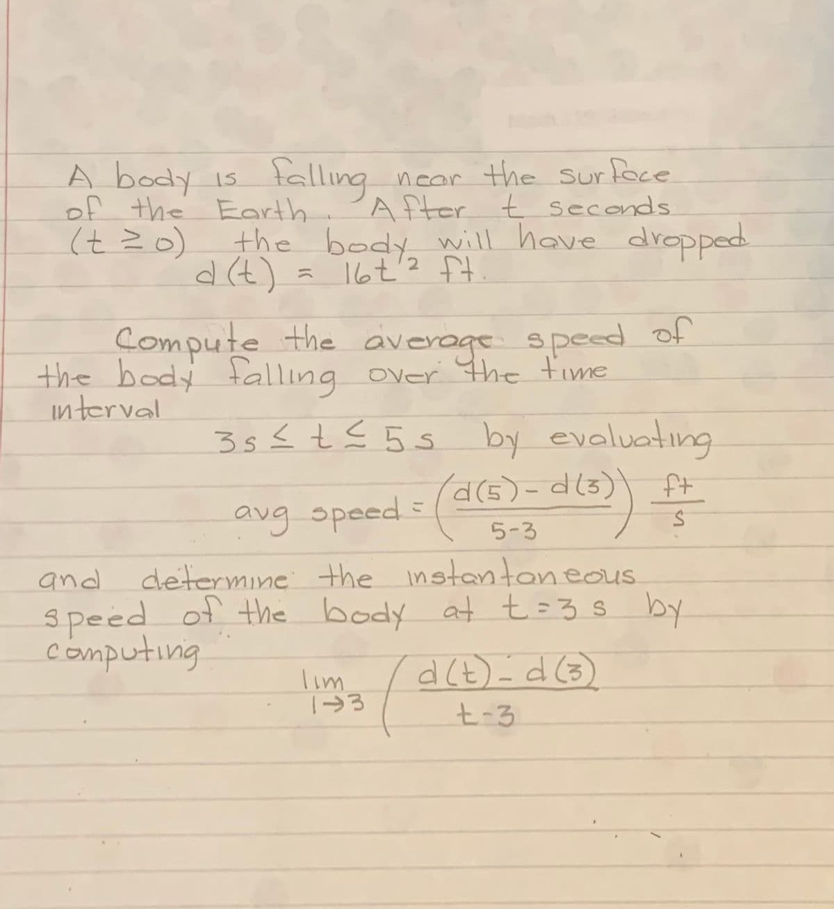 falling
A body is
of the Earth 'After t seconds
(tZo)
near the surtace
the body will have dropped
d (t)
a 16t'2 ft
Compute the average speed of
the body falling over Hhe fime
interval
35{ tE 5s by evaluating
こ
avg speed.
determine the instantaneous
3peed of the body at t=3s by
computing
and
Tim
t-3
