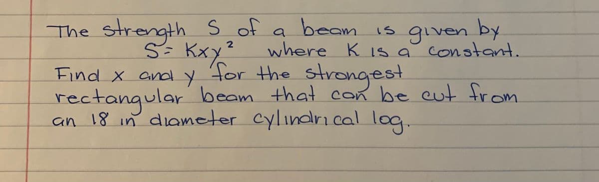 The strength S of
S= Kxy'
beam is gven by
where KIs a constant.
for the strogest
a
Find x and y
rectangular
an 18 in diameter cylinarical log.
beam that con be cut from
