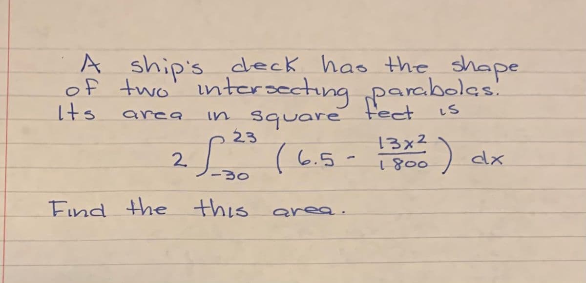 A
A ship's deck has the shape
of two'
intersecting parabolas!
in square fect
23
Its
area
13x2
25 (6.5-) ax
6.5 -
-30
Find the this
s area.
