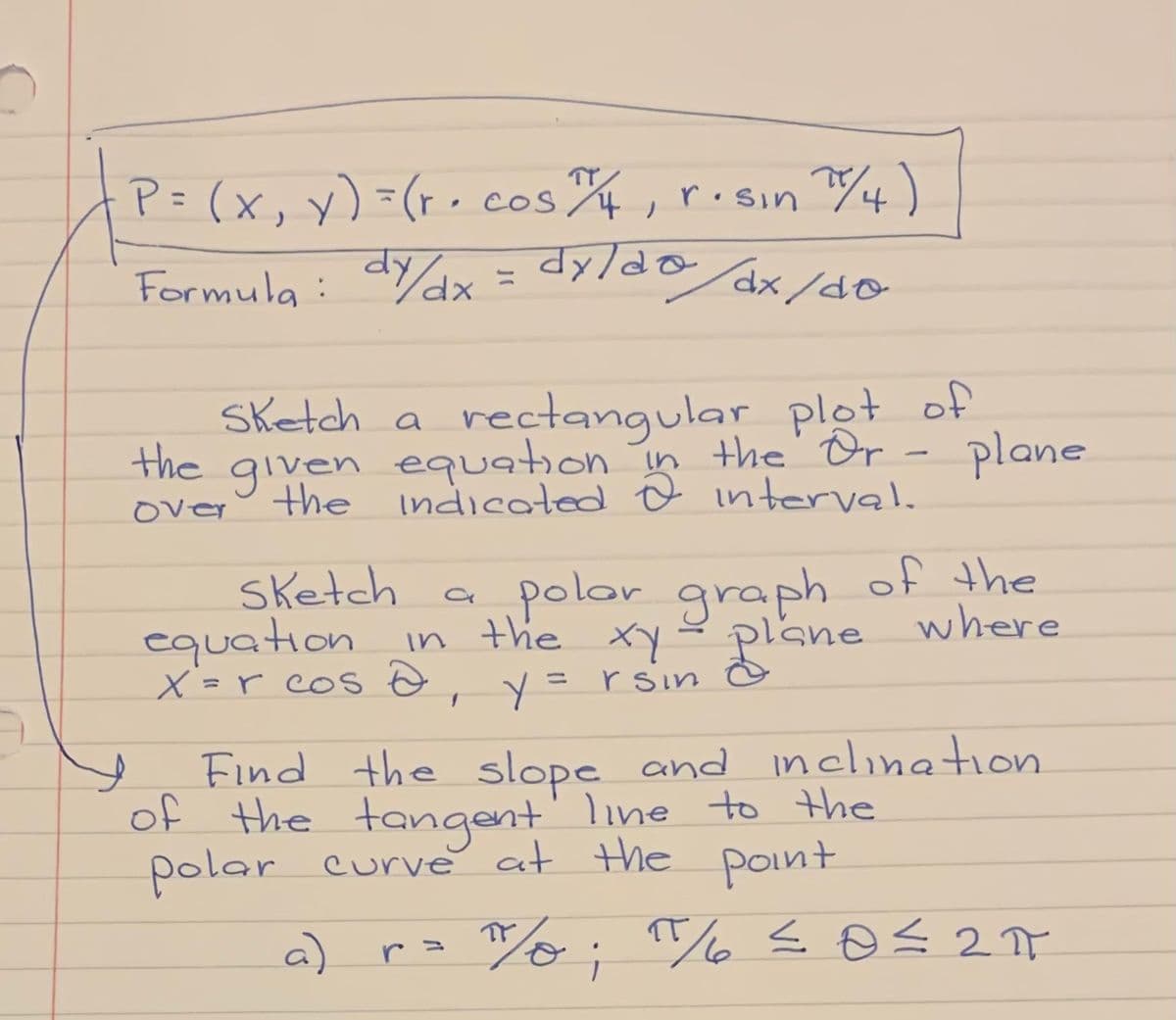 P= (x, y) =(r, cos, risin 4)
Formula: d/ dx = dylda dx/so
xp,
1x/do
Sketch a rectangular plot of
the given equation in the Or - plane
the indicated Ô interval.
over
a polor graph of the
where
sketch
equation in the xy
X =r cos o,
rsin
%3D
Find the slope and inclination
of the tangent' line to the
polar curve at the point
a)
20
