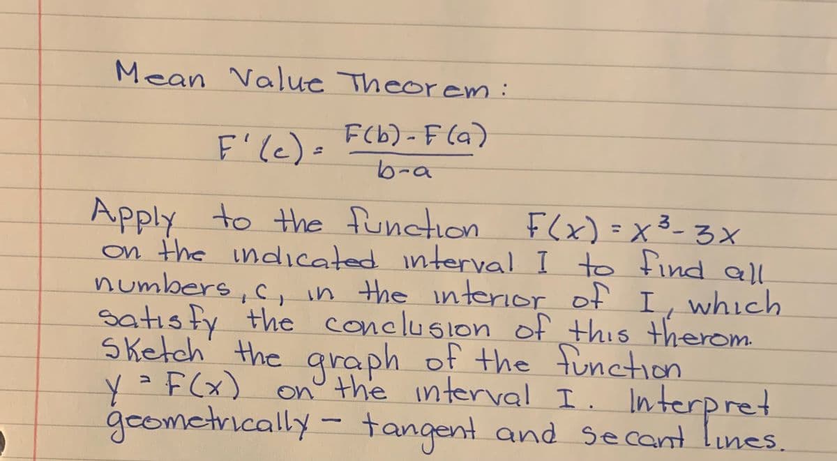 Mean Value Theorem:
F(b) - F (a)
F'le)=
b-a
Apply to the function F(x)=x3-3x
x³-3X
%3D
on the indicated interval I to find all
numbers, c,in the interior of I, which
satısfy the conclusion of this therom
Sketch' the araph of the function
on° the interval I. Interpret
tangent and secant lines.
y =F(x)
geometrically -
