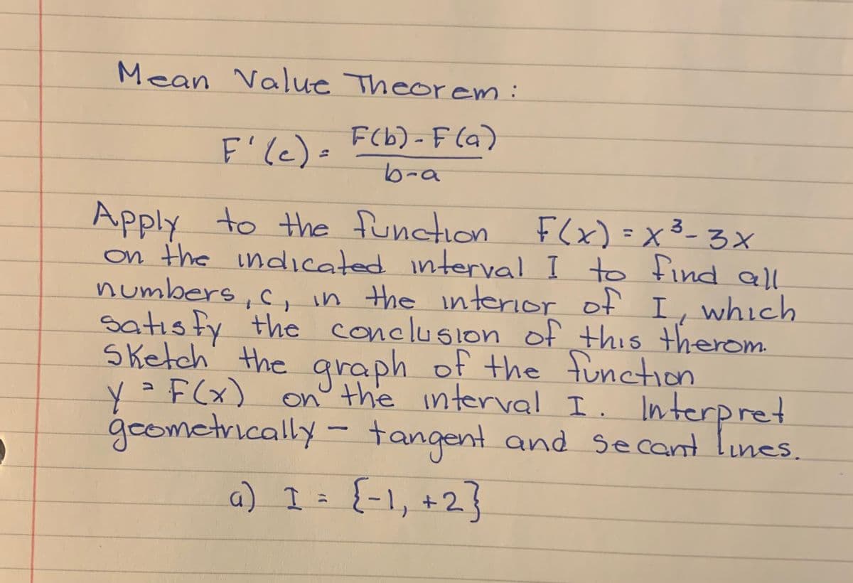 Mean Value Theorem:
F(b) - F (a)
F'le)=
b-a
Apply to the function F(x)=x3-3x
on the indicated interval I to find all
numbers, c,in the nterior of I, which
satısfy the conclusion of this therom
Sketch' the araph of the function
on° the interval I. Interpret
goometrically- tangent and secant lines.
(3-3X
%3D
y=F(x)
a) I t {-1, +2}
