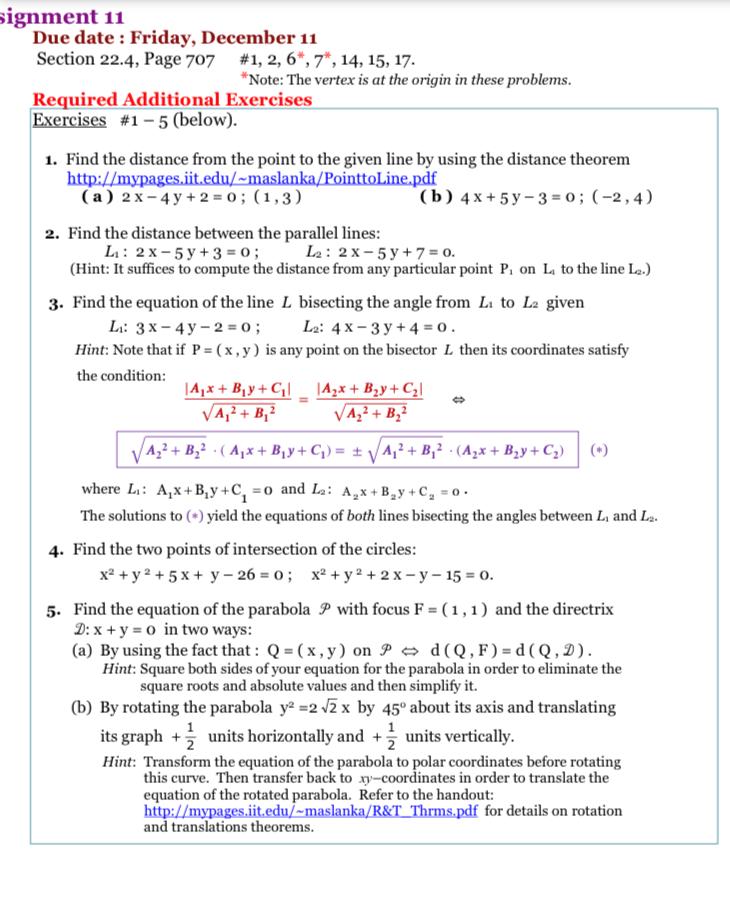 signment 11
Due date : Friday, December 11
Section 22.4, Page 707
#1, 2, 6*, 7*, 14, 15, 17.
*Note: The vertex is at the origin in these problems.
Required Additional Exercises
Exercises #1 – 5 (below).
1. Find the distance from the point to the given line by using the distance theorem
http://mypages.iit.edu/~maslanka/PointtoLine.pdf
(a) 2 x – 4 y + 2 = 0 ; (1,3)
(b) 4х+5у-3-0; (-2,4)
2. Find the distance between the parallel lines:
L: 2 x- 5 y +3 = 0; L2: 2 x – 5 y + 7 = 0.
(Hint: It suffices to compute the distance from any particular point P, on L to the line La.)
3. Find the equation of the line L bisecting the angle from Li to La given
Li: 3 x – 4 y – 2 = 0 ;
Hint: Note that if P = ( x , y) is any point on the bisector L then its coordinates satisfy
L2: 4 x – 3 y + 4 = 0.
the condition:
|A,x + B1y+ C¡| _ |A,x + B,y+ C¿|
VA,? + B,2
VA,² + B,²
|A,² + B,² · ( Aµx + B¡y+ C;) = ± VA,² + B,² · (A,x + B2y+ C,) (*)
where L: A,x+B,y +C, =o and L2: A,x + B,y + C, = 0 .
The solutions to (*) yield the equations of both lines bisecting the angles between L, and L2.
4. Find the two points of intersection of the circles:
x² + y 2 + 5 x + y – 26 = 0 ; x² + y² + 2 x – y – 15 = 0.
5. Find the equation of the parabola P with focus F = (1,1) and the directrix
D: x + y = 0 in two ways:
(a) By using the fact that : Q = ( x , y ) on P → d(Q,F ) = d ( Q , D ).
Hint: Square both sides of your equation for the parabola in order to eliminate the
square roots and absolute values and then simplify it.
(b) By rotating the parabola y² =2 z x by 45° about its axis and translating
1
its graph + units horizontally and +; units vertically.
Hint: Transform the equation of the parabola to polar coordinates before rotating
this curve. Then transfer back to xy-coordinates in order to translate the
equation of the rotated parabola. Refer to the handout:
http://mypages.iit.edu/~maslanka/R&T_Thrms.pdf for details on rotation
and translations theorems.
