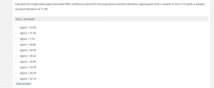 Calculate the single-sided upper bounded 99% confidence interval for the population standard deviation (sigma) given that a sample of size n-15 yields a sample
standard deviation of 11.90.
Your answer:
sigma-23.03
sigma 31.30
sigma 3.10.
sigma <40.82
sigma 34.94
sigma 20,63
Osigma 30.80
sigma 33.78
sigma 34.70
Osigma 22.14
Clear answer